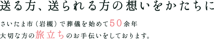 送る方、送られる方の想いをかたちに さいたま市（岩槻）で葬儀を始めて50年 大切な方の旅立ちのお手伝いをしております。